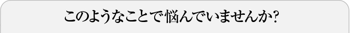 このようなことで悩んでいませんか？