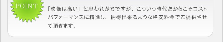 「映像は高い」と思われがちですが、こういう時代だからこそコストパ
フォーマンスに精進し、納得出来るような格安料金でご提供させて頂き
ます。