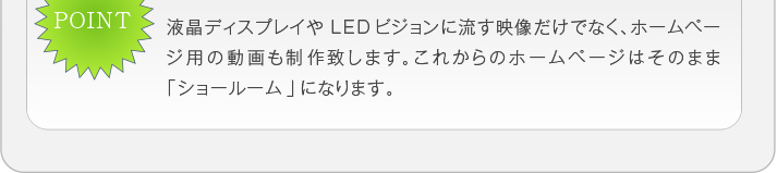 液晶ディスプレイやLEDビジョンに流す映像だけでなく、ホームページ
用の動画も制作致します。これからのホームページはそのまま「ショー
ルーム」になります。