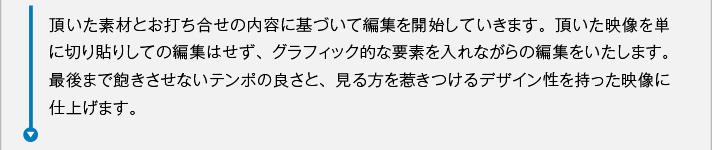 頂いた素材とお打ち合せの内容に基づいて編集を開始していきます。頂いた映像を単に切り貼りしての編集はせず、グラフィック的な要素を入れながらの編集をいたします。最後まで飽きさせないテンポの良さと、見る方を惹きつけるデザイン性を持った映像に仕上げます。