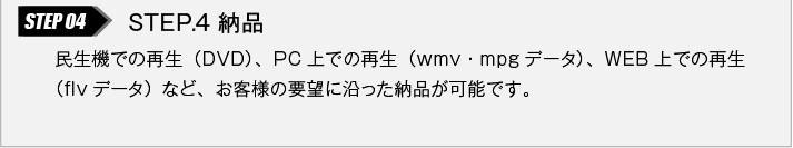 STEP.4 納品｜民生機での再生（DVD）、PC上での再生（wmv・mpgデータ）、WEB上での再生（flvデータ）など、お客様の要望に沿った納品が可能です。