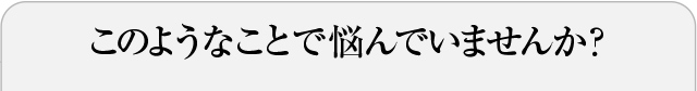 このようなことで悩んでいませんか？