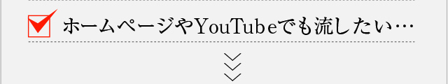 ホームページやYouTubeでも流したい…