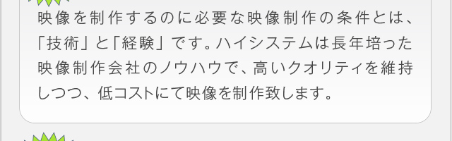 映像を制作するのに必要な映像制作の条件とは、｢技術」と「経験」です。
ハイシステムは長年培った映像制作会社のノウハウで、高いクオリティ
を維持しつつ、低コストにて映像を制作致します。