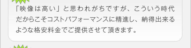 「映像は高い」と思われがちですが、こういう時代だからこそコストパ
フォーマンスに精進し、納得出来るような格安料金でご提供させて頂き
ます。