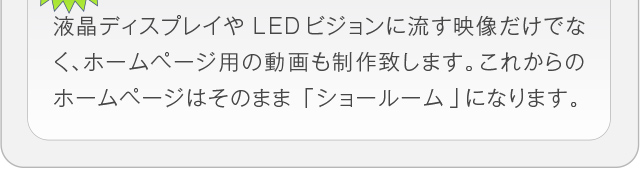 液晶ディスプレイやLEDビジョンに流す映像だけでなく、ホームページ
用の動画も制作致します。これからのホームページはそのまま「ショー
ルーム」になります。