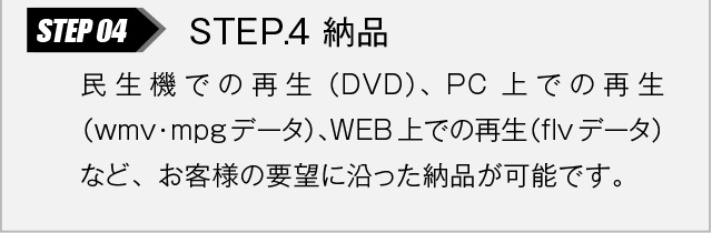 STEP.4 納品｜民生機での再生（DVD）、PC上での再生（wmv・mpgデータ）、WEB上での再生（flvデータ）など、お客様の要望に沿った納品が可能です。